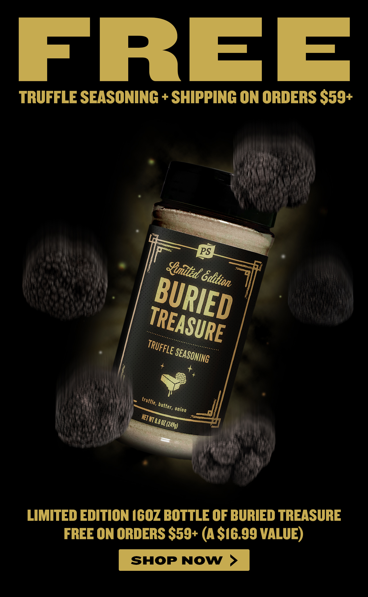 FREL TRUFFLE SEASONING SHIPPING ON ORDERS $59 LIMITED EDITION 160Z BOTTLE OF BURIED TREASURE FREE ON ORDERS $59 A $16.99 VALUE SHOP NOW 